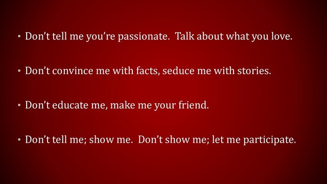 • Don’t tell me you’re passionate. Talk about what you love.
• Don’t convince me with facts, seduce me with stories.
• Don’t educate me, make me your friend.
• Don’t tell me; show me. Don’t show me; let me participate.
