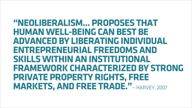 “NEOLIBERALISM... PROPOSES THAT
HUMAN WELL-BEING CAN BEST BE
ADVANCED BY LIBERATING INDIVIDUAL
ENTREPRENEURIAL FREEDOMS AND
SKILLS WITHIN AN INSTITUTIONAL
FRAMEWORK CHARACTERIZED BY STRONG
PRIVATE PROPERTY RIGHTS, FREE
MARKETS, AND FREE TRADE.”— HARVEY, 2007
