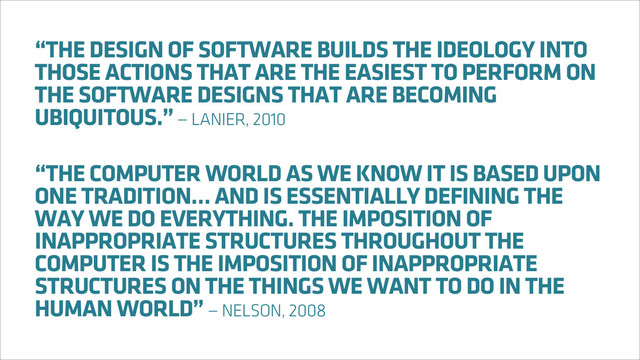 “THE DESIGN OF SOFTWARE BUILDS THE IDEOLOGY INTO
THOSE ACTIONS THAT ARE THE EASIEST TO PERFORM ON
THE SOFTWARE DESIGNS THAT ARE BECOMING
UBIQUITOUS.” — LANIER, 2010
“THE COMPUTER WORLD AS WE KNOW IT IS BASED UPON
ONE TRADITION… AND IS ESSENTIALLY DEFINING THE
WAY WE DO EVERYTHING. THE IMPOSITION OF
INAPPROPRIATE STRUCTURES THROUGHOUT THE
COMPUTER IS THE IMPOSITION OF INAPPROPRIATE
STRUCTURES ON THE THINGS WE WANT TO DO IN THE
HUMAN WORLD” — NELSON, 2008

