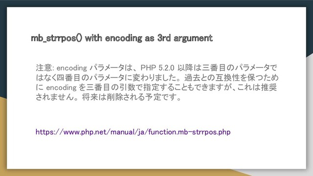 mb_strrpos() with encoding as 3rd argument
注意: encoding パラメータは、 PHP 5.2.0 以降は三番目のパラメータで
はなく四番目のパラメータに変わりました。 過去との互換性を保つため
に encoding を三番目の引数で指定することもできますが、これは推奨
されません。 将来は削除される予定です。 
 
https://www.php.net/manual/ja/function.mb-strrpos.php
