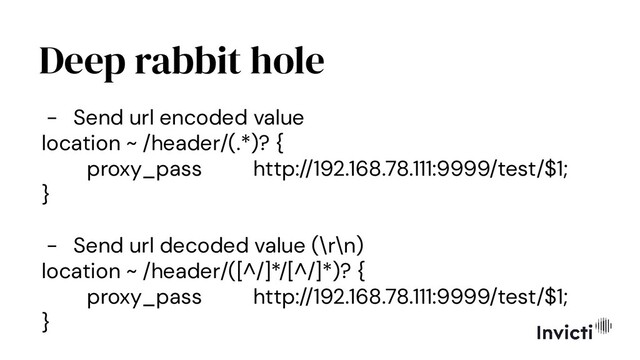 Deep rabbit hole
- Send url encoded value
location ~ /header/(.*)? {
proxy_pass http://192.168.78.111:9999/test/$1;
}
- Send url decoded value (\r\n)
location ~ /header/([^/]*/[^/]*)? {
proxy_pass http://192.168.78.111:9999/test/$1;
}
