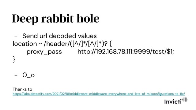Deep rabbit hole
- Send url decoded values
location ~ /header/([^/]*/[^/]*)? {
proxy_pass http://192.168.78.111:9999/test/$1;
}
- 0_o
Thanks to
https://labs.detectify.com/2021/02/18/middleware-middleware-everywhere-and-lots-of-misconﬁgurations-to-ﬁx/
