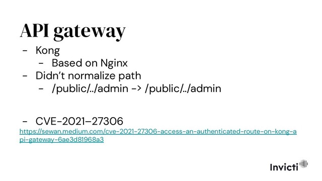 API gateway
- Kong
- Based on Nginx
- Didn’t normalize path
- /public/../admin -> /public/../admin
- CVE-2021–27306
https://sewan.medium.com/cve-2021-27306-access-an-authenticated-route-on-kong-a
pi-gateway-6ae3d81968a3
