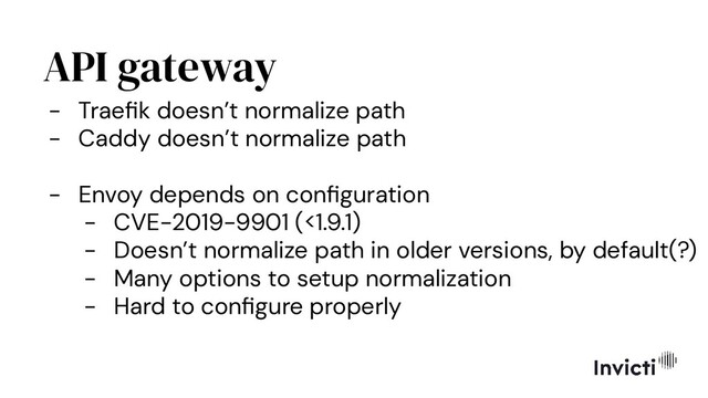 API gateway
- Traeﬁk doesn’t normalize path
- Caddy doesn’t normalize path
- Envoy depends on conﬁguration
- CVE-2019-9901 (<1.9.1)
- Doesn’t normalize path in older versions, by default(?)
- Many options to setup normalization
- Hard to conﬁgure properly
