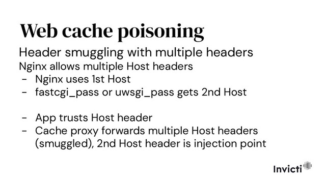Web cache poisoning
Header smuggling with multiple headers
Nginx allows multiple Host headers
- Nginx uses 1st Host
- fastcgi_pass or uwsgi_pass gets 2nd Host
- App trusts Host header
- Cache proxy forwards multiple Host headers
(smuggled), 2nd Host header is injection point
