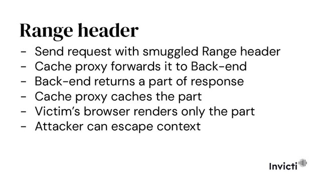 Range header
- Send request with smuggled Range header
- Cache proxy forwards it to Back-end
- Back-end returns a part of response
- Cache proxy caches the part
- Victim’s browser renders only the part
- Attacker can escape context
