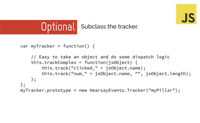 Optional Subclass the tracker.
var myTracker = functi on() {
// Easy to take an obj ect and do some di spatch logi c
thi s. trackComplex = functi on(j sObj ect) {
thi s. track("cli cked_" + j sObj ect. name) ;
thi s. track("num_" + j sObj ect. name, "", j sObj ect. length) ;
};
};
myTracker. prototype = new HearsayEvents. Tracker("myPi llar") ;
