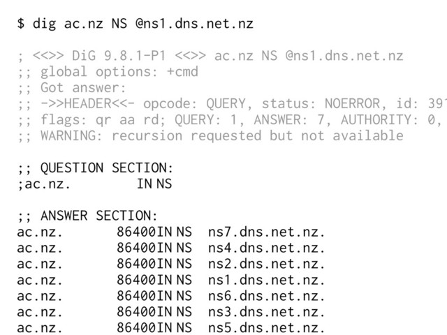 $ dig ac.nz NS @ns1.dns.net.nz
; <<>> DiG 9.8.1-P1 <<>> ac.nz NS @ns1.dns.net.nz
;; global options: +cmd
;; Got answer:
;; ->>HEADER<<- opcode: QUERY, status: NOERROR, id: 391
;; flags: qr aa rd; QUERY: 1, ANSWER: 7, AUTHORITY: 0,
;; WARNING: recursion requested but not available
;; QUESTION SECTION:
;ac.nz. IN NS
;; ANSWER SECTION:
ac.nz. 86400IN NS ns7.dns.net.nz.
ac.nz. 86400IN NS ns4.dns.net.nz.
ac.nz. 86400IN NS ns2.dns.net.nz.
ac.nz. 86400IN NS ns1.dns.net.nz.
ac.nz. 86400IN NS ns6.dns.net.nz.
ac.nz. 86400IN NS ns3.dns.net.nz.
ac.nz. 86400IN NS ns5.dns.net.nz.
