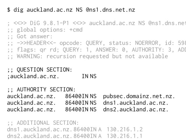 $ dig auckland.ac.nz NS @ns1.dns.net.nz
; <<>> DiG 9.8.1-P1 <<>> auckland.ac.nz NS @ns1.dns.net
;; global options: +cmd
;; Got answer:
;; ->>HEADER<<- opcode: QUERY, status: NOERROR, id: 598
;; flags: qr rd; QUERY: 1, ANSWER: 0, AUTHORITY: 3, ADD
;; WARNING: recursion requested but not available
;; QUESTION SECTION:
;auckland.ac.nz. IN NS
;; AUTHORITY SECTION:
auckland.ac.nz. 86400IN NS pubsec.domainz.net.nz.
auckland.ac.nz. 86400IN NS dns1.auckland.ac.nz.
auckland.ac.nz. 86400IN NS dns2.auckland.ac.nz.
;; ADDITIONAL SECTION:
dns1.auckland.ac.nz.86400IN A 130.216.1.2
dns2.auckland.ac.nz.86400IN A 130.216.1.1
