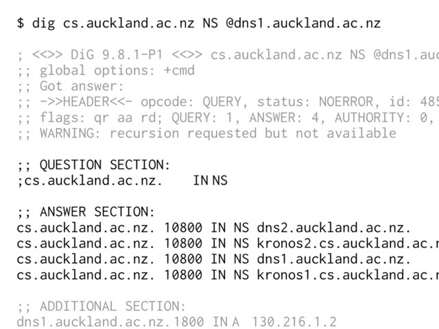 $ dig cs.auckland.ac.nz NS @dns1.auckland.ac.nz
; <<>> DiG 9.8.1-P1 <<>> cs.auckland.ac.nz NS @dns1.auc
;; global options: +cmd
;; Got answer:
;; ->>HEADER<<- opcode: QUERY, status: NOERROR, id: 485
;; flags: qr aa rd; QUERY: 1, ANSWER: 4, AUTHORITY: 0,
;; WARNING: recursion requested but not available
;; QUESTION SECTION:
;cs.auckland.ac.nz. IN NS
;; ANSWER SECTION:
cs.auckland.ac.nz. 10800 IN NS dns2.auckland.ac.nz.
cs.auckland.ac.nz. 10800 IN NS kronos2.cs.auckland.ac.n
cs.auckland.ac.nz. 10800 IN NS dns1.auckland.ac.nz.
cs.auckland.ac.nz. 10800 IN NS kronos1.cs.auckland.ac.n
;; ADDITIONAL SECTION:
dns1.auckland.ac.nz.1800 IN A 130.216.1.2
