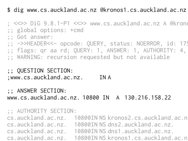 $ dig www.cs.auckland.ac.nz @kronos1.cs.auckland.ac.nz
; <<>> DiG 9.8.1-P1 <<>> www.cs.auckland.ac.nz A @krono
;; global options: +cmd
;; Got answer:
;; ->>HEADER<<- opcode: QUERY, status: NOERROR, id: 175
;; flags: qr aa rd; QUERY: 1, ANSWER: 1, AUTHORITY: 4,
;; WARNING: recursion requested but not available
;; QUESTION SECTION:
;www.cs.auckland.ac.nz. IN A
;; ANSWER SECTION:
www.cs.auckland.ac.nz. 10800 IN A 130.216.158.22
;; AUTHORITY SECTION:
cs.auckland.ac.nz. 10800IN NS kronos2.cs.auckland.ac.nz
cs.auckland.ac.nz. 10800IN NS dns2.auckland.ac.nz.
cs.auckland.ac.nz. 10800IN NS dns1.auckland.ac.nz.
cs.auckland.ac.nz. 10800IN NS kronos1.cs.auckland.ac.nz
