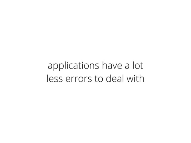 applications have a lot
less errors to deal with
