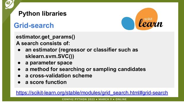 Python libraries
Grid-search
estimator.get_params()
A search consists of:
● an estimator (regressor or classifier such as
sklearn.svm.SVC())
● a parameter space
● a method for searching or sampling candidates
● a cross-validation scheme
● a score function
https://scikit-learn.org/stable/modules/grid_search.html#grid-search
