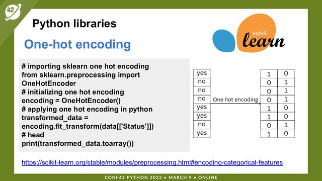 Python libraries
One-hot encoding
https://scikit-learn.org/stable/modules/preprocessing.html#encoding-categorical-features
# importing sklearn one hot encoding
from sklearn.preprocessing import
OneHotEncoder
# initializing one hot encoding
encoding = OneHotEncoder()
# applying one hot encoding in python
transformed_data =
encoding.fit_transform(data[['Status']])
# head
print(transformed_data.toarray())

