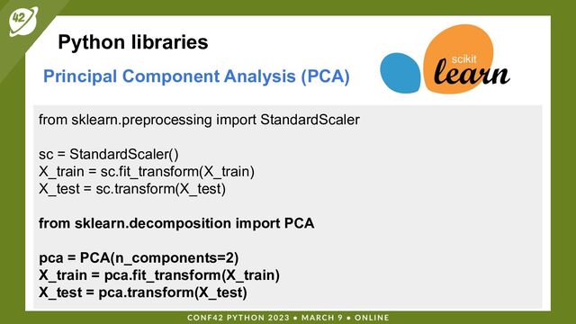 Python libraries
Principal Component Analysis (PCA)
from sklearn.preprocessing import StandardScaler
sc = StandardScaler()
X_train = sc.fit_transform(X_train)
X_test = sc.transform(X_test)
from sklearn.decomposition import PCA
pca = PCA(n_components=2)
X_train = pca.fit_transform(X_train)
X_test = pca.transform(X_test)
