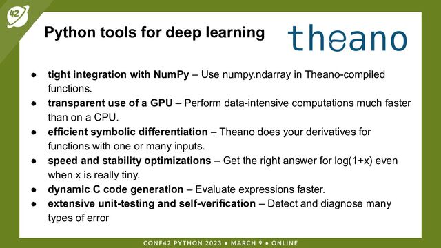Python tools for deep learning
● tight integration with NumPy – Use numpy.ndarray in Theano-compiled
functions.
● transparent use of a GPU – Perform data-intensive computations much faster
than on a CPU.
● efficient symbolic differentiation – Theano does your derivatives for
functions with one or many inputs.
● speed and stability optimizations – Get the right answer for log(1+x) even
when x is really tiny.
● dynamic C code generation – Evaluate expressions faster.
● extensive unit-testing and self-verification – Detect and diagnose many
types of error
