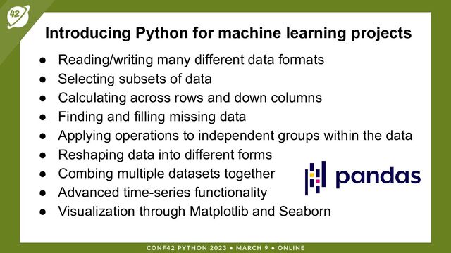 Introducing Python for machine learning projects
● Reading/writing many different data formats
● Selecting subsets of data
● Calculating across rows and down columns
● Finding and filling missing data
● Applying operations to independent groups within the data
● Reshaping data into different forms
● Combing multiple datasets together
● Advanced time-series functionality
● Visualization through Matplotlib and Seaborn
