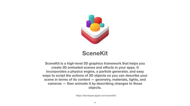 4
SceneKit is a high-level 3D graphics framework that helps you
create 3D animated scenes and e
ff
ects in your apps. It
incorporates a physics engine, a particle generator, and easy
ways to script the actions of 3D objects so you can describe your
scene in terms of its content — geometry, materials, lights, and
cameras — then animate it by describing changes to those
objects.
SceneKit
https://developer.apple.com/scenekit/
