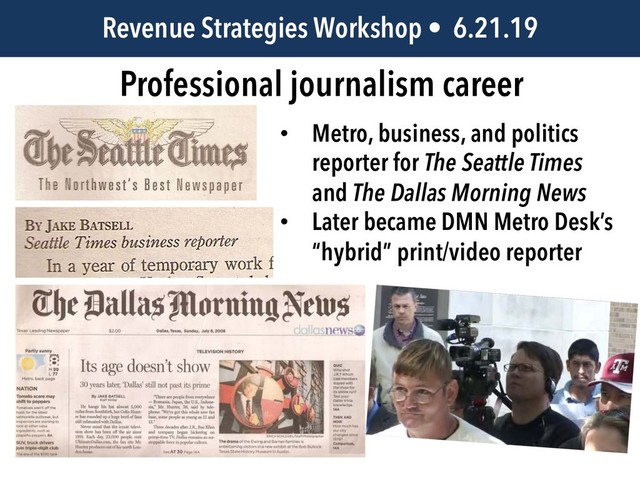 JEM 499 • @jbatsell • 10.7.14
Professional journalism career
Revenue Strategies Workshop • 6.21.19
• Metro, business, and politics
reporter for The Seattle Times
and The Dallas Morning News
• Later became DMN Metro Desk’s
“hybrid” print/video reporter
