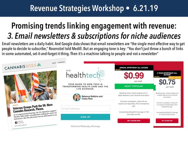 JEM 499 • @jbatsell • 10.7.14
Revenue Strategies Workshop • 6.21.19
Promising trends linking engagement with revenue:
3. Email newsletters & subscriptions for niche audiences
Email newsletters are a daily habit. And Google data shows that email newsletters are “the single most effective way to get
people to decide to subscribe,” Rosenstiel told Medill. But an engaging tone is key: “You don’t just throw a bunch of links
in some automated, set-it-and-forget-it thing. Then it’s a machine talking to people and not a newsletter”
