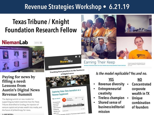 Texas Tribune / Knight
Foundation Research Fellow
Revenue Strategies Workshop • 6.21.19
Is the model replicable? Yes and no.
YES
• Revenue diversity
• Entrepreneurial
creativity
• Tireless champion
• Shared sense of
business/editorial
mission
NO
• Concentrated
corporate
wealth in TX
• Unique
combination
of founders
