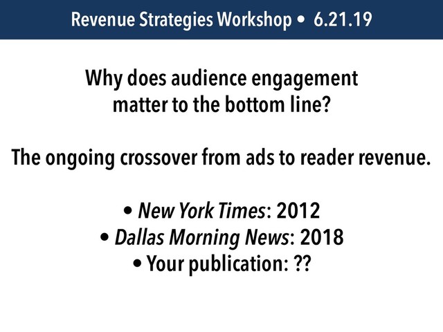 JEM 499 • @jbatsell • 10.7.14
Why does audience engagement
matter to the bottom line?
The ongoing crossover from ads to reader revenue.
• New York Times: 2012
• Dallas Morning News: 2018
• Your publication: ??
Revenue Strategies Workshop • 6.21.19
