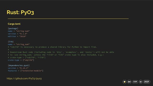 Rust: PyO3
https://github.com/PyO3/pyo3
[package]
name = "string-sum"
version = "0.1.0"
edition = "2018"
[lib]
name = "string_sum"
# "cdylib" is necessary to produce a shared library for Python to import from.
#
# Downstream Rust code (including code in `bin/`, `examples/`, and `tests/`) will not be able
# to `use string_sum;` unless the "rlib" or "lib" crate type is also included, e.g.:
# crate-type = ["cdylib", "rlib"]
crate-type = ["cdylib"]
[dependencies.pyo3]
version = "0.14.1"
features = ["extension-module"]
Cargo.toml
