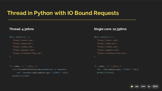 Thread in Python with IO Bound Requests
URLS: List[str] = [
"https://naver.com",
"https://daum.net",
"https://kakao.com",
"https://google.com",
"https://stackoverflow.com",
]
if __name__ == "__main__":
with ThreadPoolExecutor(max_workers=5) as executor:
res = executor.map(requests.get, [*(URLS * 10)])
print(list(res))
URLS: List[str] = [
"https://naver.com",
"https://daum.net",
"https://kakao.com",
"https://google.com",
"https://stackoverflow.com",
]
if __name__ == "__main__":
res = map(requests.get, [*(URLS * 10)])
print(list(res))
Thread: 4,316ms Single core: 12,358ms
