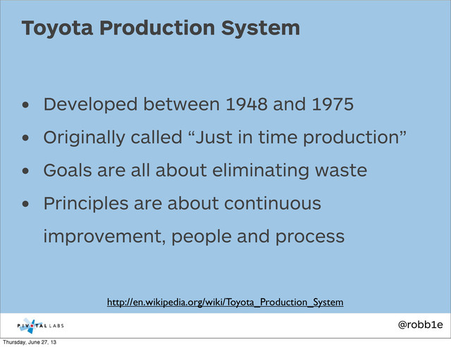 @robb1e
• Developed between 1948 and 1975
• Originally called “Just in time production”
• Goals are all about eliminating waste
• Principles are about continuous
improvement, people and process
Toyota Production System
http://en.wikipedia.org/wiki/Toyota_Production_System
Thursday, June 27, 13

