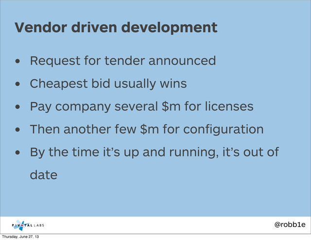 @robb1e
• Request for tender announced
• Cheapest bid usually wins
• Pay company several $m for licenses
• Then another few $m for conﬁguration
• By the time it’s up and running, it’s out of
date
Vendor driven development
Thursday, June 27, 13

