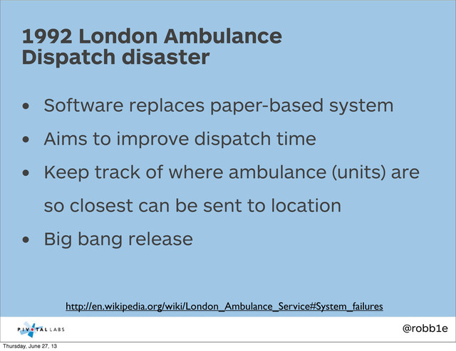 @robb1e
• Software replaces paper-based system
• Aims to improve dispatch time
• Keep track of where ambulance (units) are
so closest can be sent to location
• Big bang release
1992 London Ambulance
Dispatch disaster
http://en.wikipedia.org/wiki/London_Ambulance_Service#System_failures
Thursday, June 27, 13
