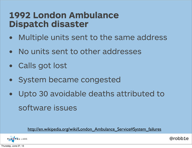 @robb1e
• Multiple units sent to the same address
• No units sent to other addresses
• Calls got lost
• System became congested
• Upto 30 avoidable deaths attributed to
software issues
1992 London Ambulance
Dispatch disaster
http://en.wikipedia.org/wiki/London_Ambulance_Service#System_failures
Thursday, June 27, 13
