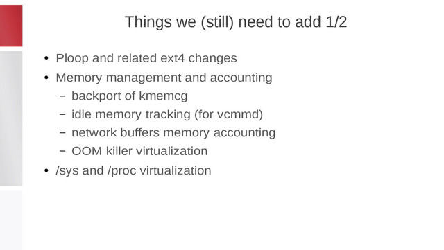 Things we (still) need to add 1/2
●
Ploop and related ext4 changes
●
Memory management and accounting
– backport of kmemcg
– idle memory tracking (for vcmmd)
– network buffers memory accounting
– OOM killer virtualization
●
/sys and /proc virtualization
