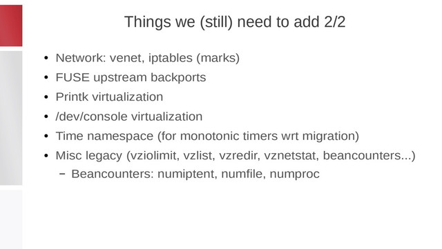 Things we (still) need to add 2/2
●
Network: venet, iptables (marks)
●
FUSE upstream backports
●
Printk virtualization
●
/dev/console virtualization
●
Time namespace (for monotonic timers wrt migration)
●
Misc legacy (vziolimit, vzlist, vzredir, vznetstat, beancounters...)
– Beancounters: numiptent, numfile, numproc
