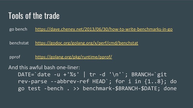 Tools of the trade
And this awful bash one-liner:
DATE=`date -u +'%s' | tr -d '\n'`; BRANCH=`git
rev-parse --abbrev-ref HEAD`; for i in {1..8}; do
go test -bench . >> benchmark-$BRANCH-$DATE; done
go bench https://dave.cheney.net/2013/06/30/how-to-write-benchmarks-in-go
benchstat https://godoc.org/golang.org/x/perf/cmd/benchstat
pprof https://golang.org/pkg/runtime/pprof/
