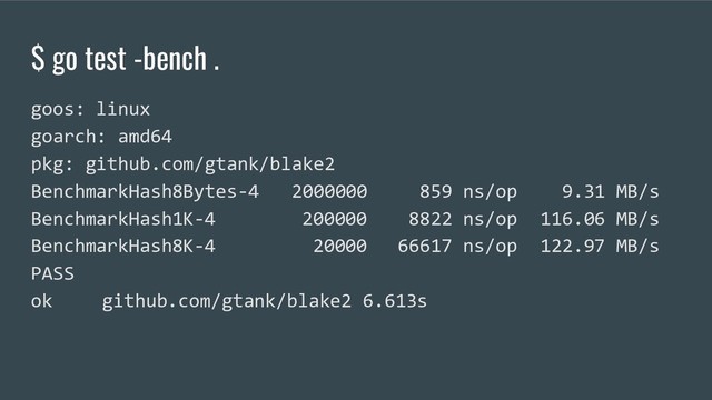 $ go test -bench .
goos: linux
goarch: amd64
pkg: github.com/gtank/blake2
BenchmarkHash8Bytes-4 2000000 859 ns/op 9.31 MB/s
BenchmarkHash1K-4 200000 8822 ns/op 116.06 MB/s
BenchmarkHash8K-4 20000 66617 ns/op 122.97 MB/s
PASS
ok github.com/gtank/blake2 6.613s
