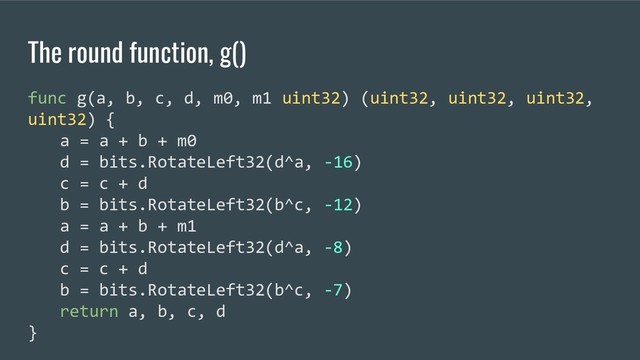 The round function, g()
func g(a, b, c, d, m0, m1 uint32) (uint32, uint32, uint32,
uint32) {
a = a + b + m0
d = bits.RotateLeft32(d^a, -16)
c = c + d
b = bits.RotateLeft32(b^c, -12)
a = a + b + m1
d = bits.RotateLeft32(d^a, -8)
c = c + d
b = bits.RotateLeft32(b^c, -7)
return a, b, c, d
}
