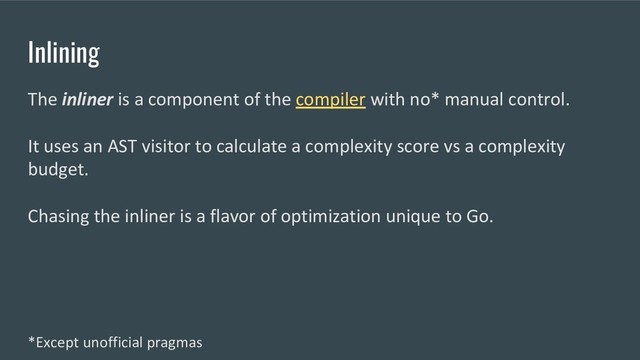 Inlining
The inliner is a component of the compiler with no* manual control.
It uses an AST visitor to calculate a complexity score vs a complexity
budget.
Chasing the inliner is a flavor of optimization unique to Go.
*Except unofficial pragmas

