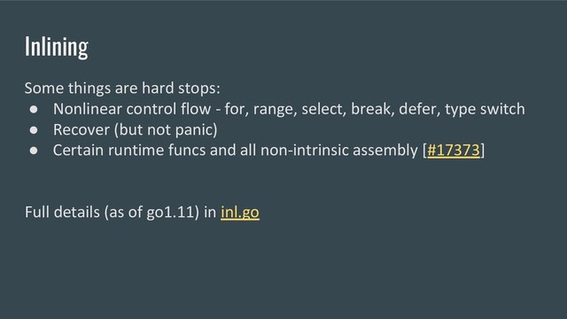 Inlining
Some things are hard stops:
● Nonlinear control flow - for, range, select, break, defer, type switch
● Recover (but not panic)
● Certain runtime funcs and all non-intrinsic assembly [#17373]
Full details (as of go1.11) in inl.go
