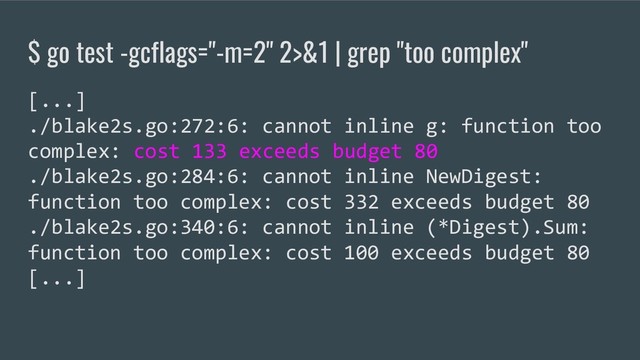 $ go test -gcflags="-m=2" 2>&1 | grep "too complex"
[...]
./blake2s.go:272:6: cannot inline g: function too
complex: cost 133 exceeds budget 80
./blake2s.go:284:6: cannot inline NewDigest:
function too complex: cost 332 exceeds budget 80
./blake2s.go:340:6: cannot inline (*Digest).Sum:
function too complex: cost 100 exceeds budget 80
[...]
