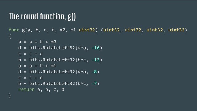 The round function, g()
func g(a, b, c, d, m0, m1 uint32) (uint32, uint32, uint32, uint32)
{
a = a + b + m0
d = bits.RotateLeft32(d^a, -16)
c = c + d
b = bits.RotateLeft32(b^c, -12)
a = a + b + m1
d = bits.RotateLeft32(d^a, -8)
c = c + d
b = bits.RotateLeft32(b^c, -7)
return a, b, c, d
}
