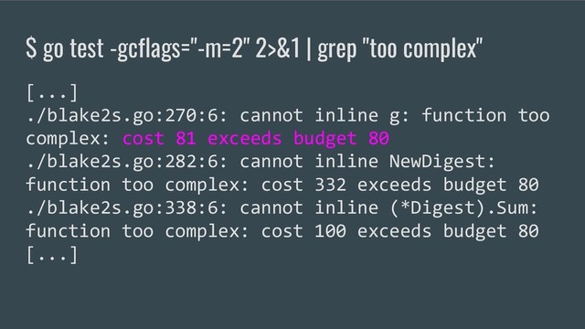 $ go test -gcflags="-m=2" 2>&1 | grep "too complex"
[...]
./blake2s.go:270:6: cannot inline g: function too
complex: cost 81 exceeds budget 80
./blake2s.go:282:6: cannot inline NewDigest:
function too complex: cost 332 exceeds budget 80
./blake2s.go:338:6: cannot inline (*Digest).Sum:
function too complex: cost 100 exceeds budget 80
[...]
