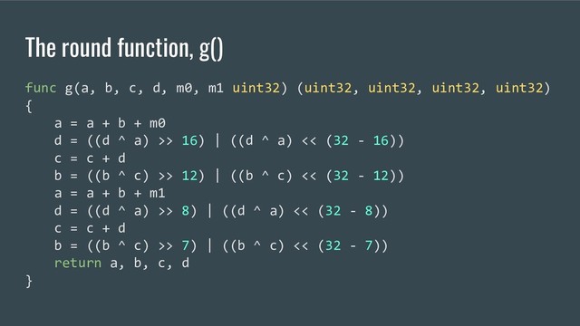 The round function, g()
func g(a, b, c, d, m0, m1 uint32) (uint32, uint32, uint32, uint32)
{
a = a + b + m0
d = ((d ^ a) >> 16) | ((d ^ a) << (32 - 16))
c = c + d
b = ((b ^ c) >> 12) | ((b ^ c) << (32 - 12))
a = a + b + m1
d = ((d ^ a) >> 8) | ((d ^ a) << (32 - 8))
c = c + d
b = ((b ^ c) >> 7) | ((b ^ c) << (32 - 7))
return a, b, c, d
}

