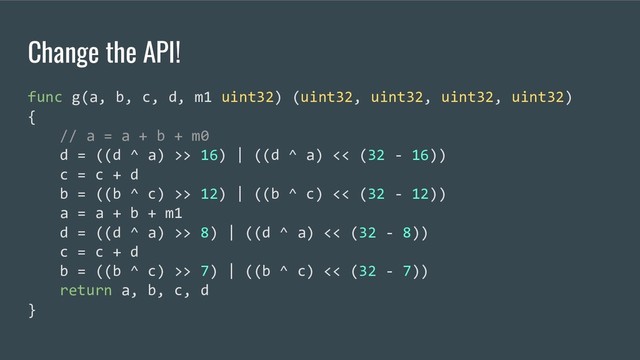 Change the API!
func g(a, b, c, d, m1 uint32) (uint32, uint32, uint32, uint32)
{
// a = a + b + m0
d = ((d ^ a) >> 16) | ((d ^ a) << (32 - 16))
c = c + d
b = ((b ^ c) >> 12) | ((b ^ c) << (32 - 12))
a = a + b + m1
d = ((d ^ a) >> 8) | ((d ^ a) << (32 - 8))
c = c + d
b = ((b ^ c) >> 7) | ((b ^ c) << (32 - 7))
return a, b, c, d
}
