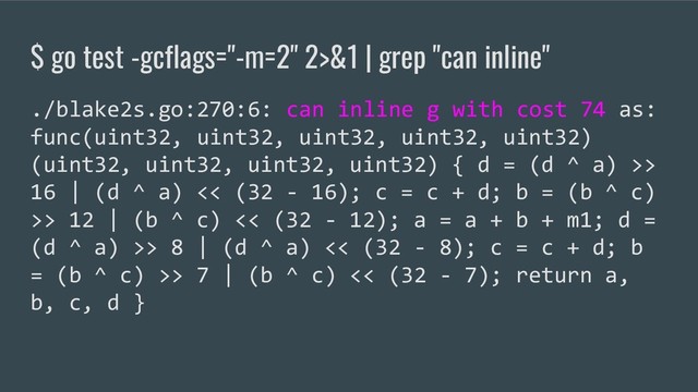$ go test -gcflags="-m=2" 2>&1 | grep "can inline"
./blake2s.go:270:6: can inline g with cost 74 as:
func(uint32, uint32, uint32, uint32, uint32)
(uint32, uint32, uint32, uint32) { d = (d ^ a) >>
16 | (d ^ a) << (32 - 16); c = c + d; b = (b ^ c)
>> 12 | (b ^ c) << (32 - 12); a = a + b + m1; d =
(d ^ a) >> 8 | (d ^ a) << (32 - 8); c = c + d; b
= (b ^ c) >> 7 | (b ^ c) << (32 - 7); return a,
b, c, d }
