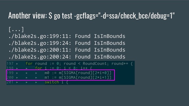Another view: $ go test -gcflags="-d=ssa/check_bce/debug=1"
[...]
./blake2s.go:199:11: Found IsInBounds
./blake2s.go:199:24: Found IsInBounds
./blake2s.go:200:11: Found IsInBounds
./blake2s.go:200:24: Found IsInBounds

