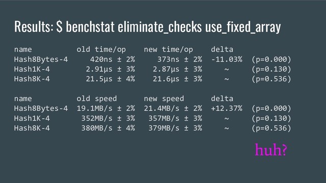 Results: $ benchstat eliminate_checks use_fixed_array
name old time/op new time/op delta
Hash8Bytes-4 420ns ± 2% 373ns ± 2% -11.03% (p=0.000)
Hash1K-4 2.91µs ± 3% 2.87µs ± 3% ~ (p=0.130)
Hash8K-4 21.5µs ± 4% 21.6µs ± 3% ~ (p=0.536)
name old speed new speed delta
Hash8Bytes-4 19.1MB/s ± 2% 21.4MB/s ± 2% +12.37% (p=0.000)
Hash1K-4 352MB/s ± 3% 357MB/s ± 3% ~ (p=0.130)
Hash8K-4 380MB/s ± 4% 379MB/s ± 3% ~ (p=0.536)
huh?

