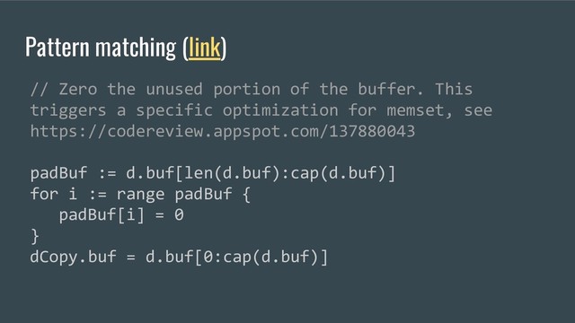 Pattern matching (link)
// Zero the unused portion of the buffer. This
triggers a specific optimization for memset, see
https://codereview.appspot.com/137880043
padBuf := d.buf[len(d.buf):cap(d.buf)]
for i := range padBuf {
padBuf[i] = 0
}
dCopy.buf = d.buf[0:cap(d.buf)]
