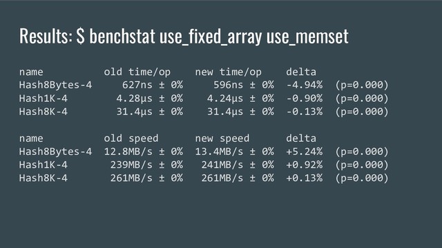 Results: $ benchstat use_fixed_array use_memset
name old time/op new time/op delta
Hash8Bytes-4 627ns ± 0% 596ns ± 0% -4.94% (p=0.000)
Hash1K-4 4.28µs ± 0% 4.24µs ± 0% -0.90% (p=0.000)
Hash8K-4 31.4µs ± 0% 31.4µs ± 0% -0.13% (p=0.000)
name old speed new speed delta
Hash8Bytes-4 12.8MB/s ± 0% 13.4MB/s ± 0% +5.24% (p=0.000)
Hash1K-4 239MB/s ± 0% 241MB/s ± 0% +0.92% (p=0.000)
Hash8K-4 261MB/s ± 0% 261MB/s ± 0% +0.13% (p=0.000)

