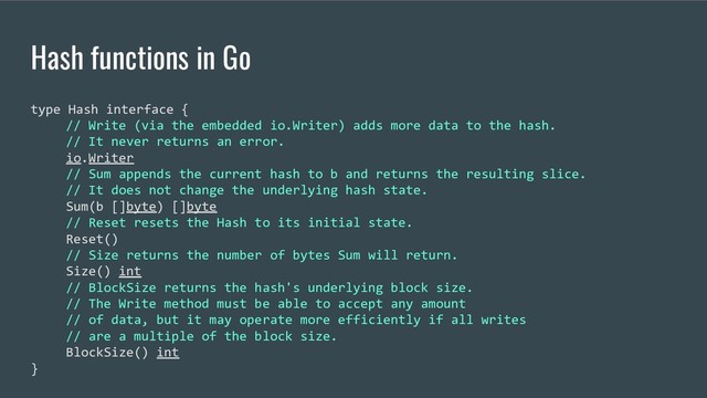 Hash functions in Go
type Hash interface {
// Write (via the embedded io.Writer) adds more data to the hash.
// It never returns an error.
io.Writer
// Sum appends the current hash to b and returns the resulting slice.
// It does not change the underlying hash state.
Sum(b []byte) []byte
// Reset resets the Hash to its initial state.
Reset()
// Size returns the number of bytes Sum will return.
Size() int
// BlockSize returns the hash's underlying block size.
// The Write method must be able to accept any amount
// of data, but it may operate more efficiently if all writes
// are a multiple of the block size.
BlockSize() int
}
